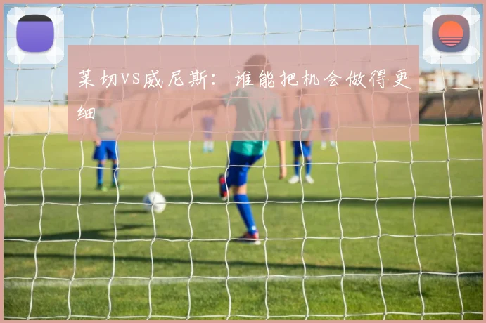 莱切vs威尼斯:谁能把机会做得更细