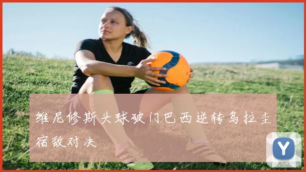 维尼修斯头球破门巴西逆转乌拉圭宿敌对决