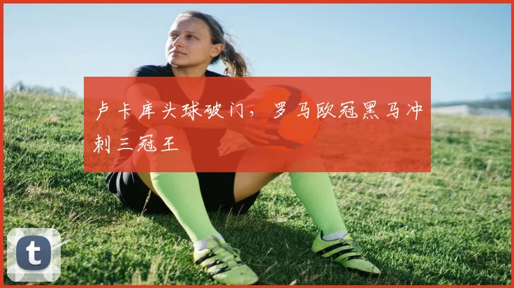 卢卡库头球破门，罗马欧冠黑马冲刺三冠王