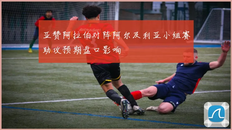 亚赞阿拉伯对阵阿尔及利亚小组赛助攻预期盘口影响
