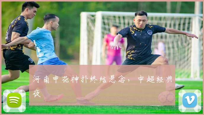河南申花神扑终结悬念，中超经典夜