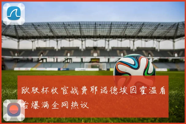 欧联杯收官战费耶诺德埃因霍温看台爆满全网热议