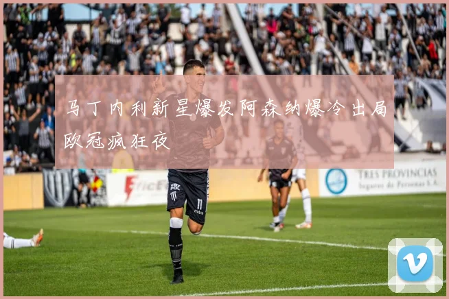 马丁内利新星爆发阿森纳爆冷出局欧冠疯狂夜