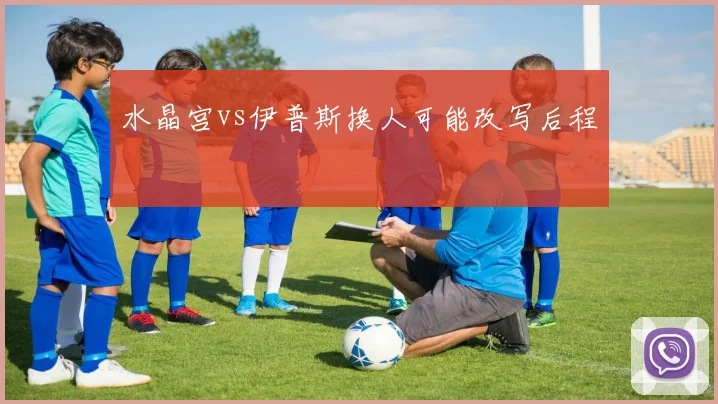 水晶宫vs伊普斯换人可能改写后程