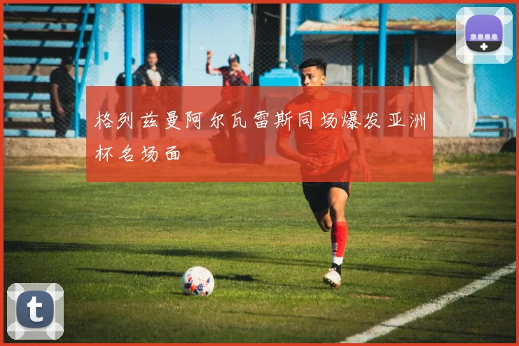 格列兹曼阿尔瓦雷斯同场爆发亚洲杯名场面