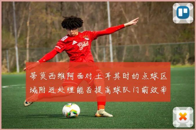 蒂莫西维阿面对土耳其时的点球区域附近处理能否提高球队门前效率